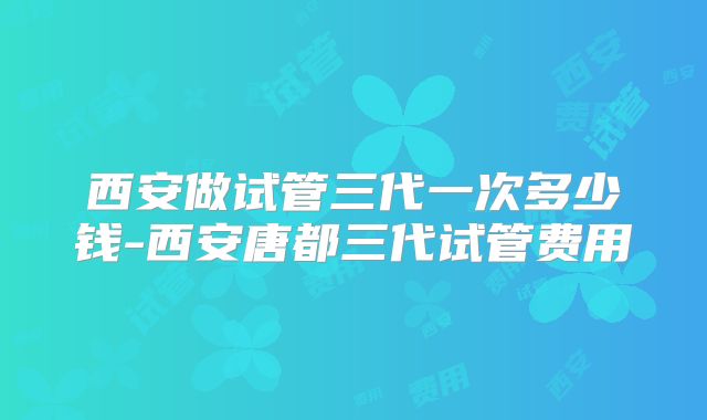 西安做试管三代一次多少钱-西安唐都三代试管费用
