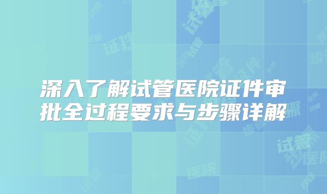深入了解试管医院证件审批全过程要求与步骤详解