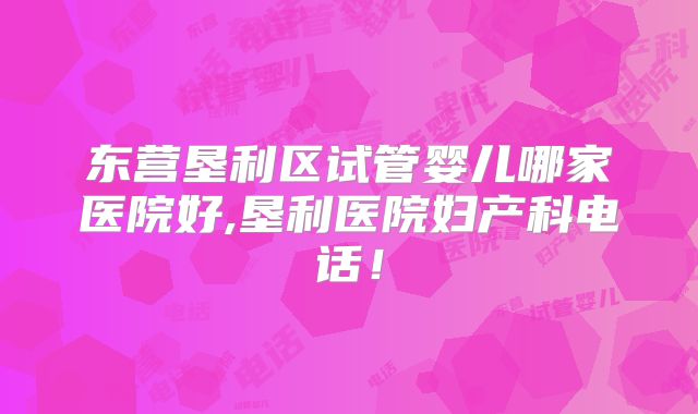东营垦利区试管婴儿哪家医院好,垦利医院妇产科电话!