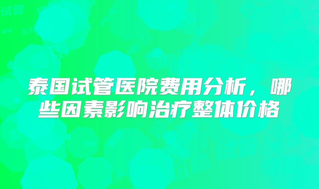 泰国试管医院费用分析，哪些因素影响治疗整体价格