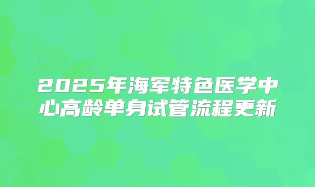 2025年海军特色医学中心高龄单身试管流程更新