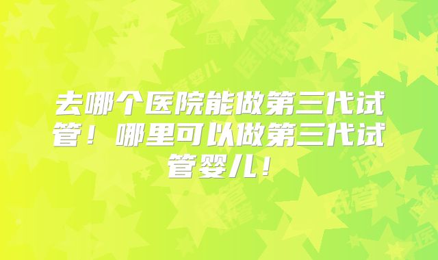 去哪个医院能做第三代试管！哪里可以做第三代试管婴儿！
