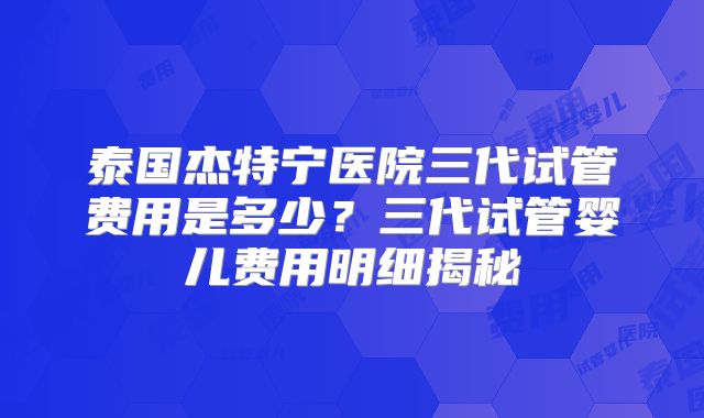 泰国杰特宁医院三代试管费用是多少？三代试管婴儿费用明细揭秘