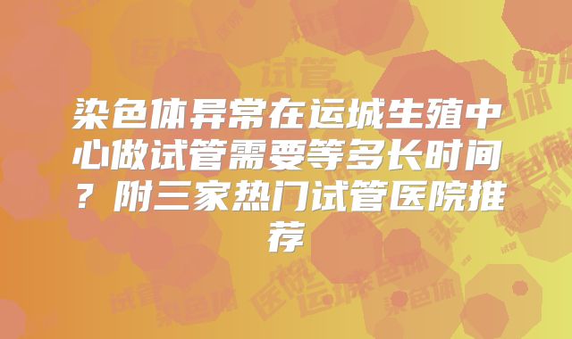 染色体异常在运城生殖中心做试管需要等多长时间？附三家热门试管医院推荐