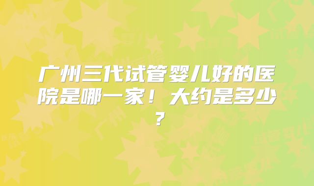 广州三代试管婴儿好的医院是哪一家！大约是多少？