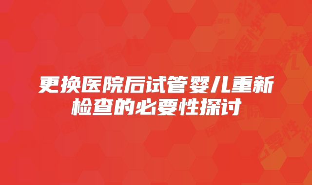 更换医院后试管婴儿重新检查的必要性探讨
