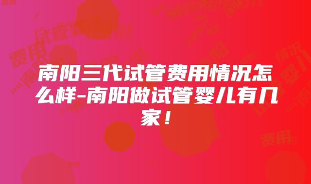 南阳三代试管费用情况怎么样-南阳做试管婴儿有几家！