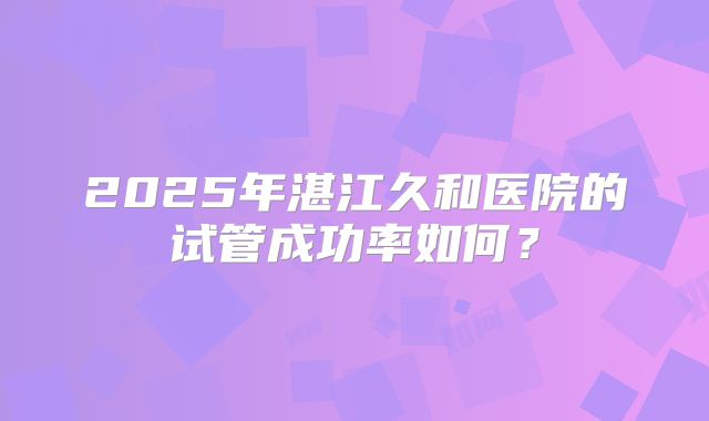 2025年湛江久和医院的试管成功率如何？