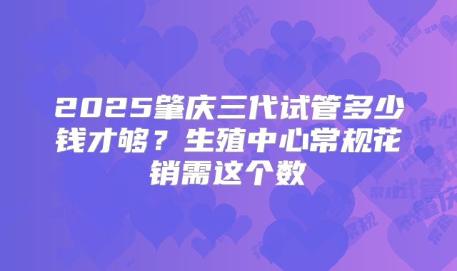 2025肇庆三代试管多少钱才够？生殖中心常规花销需这个数