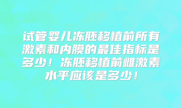 试管婴儿冻胚移植前所有激素和内膜的最佳指标是多少！冻胚移植前雌激素水平应该是多少！
