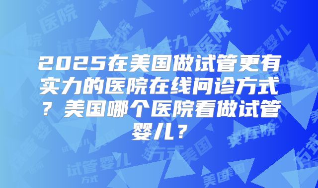 2025在美国做试管更有实力的医院在线问诊方式？美国哪个医院看做试管婴儿？