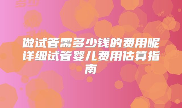 做试管需多少钱的费用呢详细试管婴儿费用估算指南