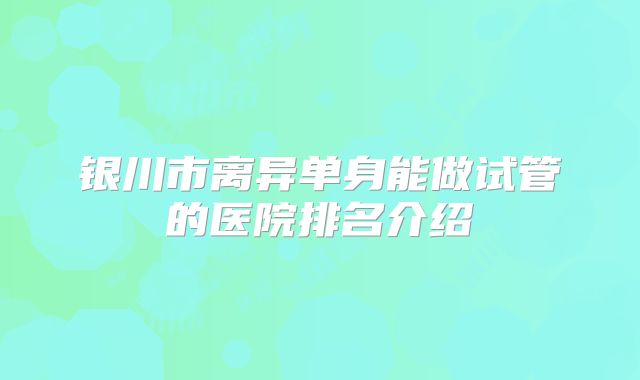 银川市离异单身能做试管的医院排名介绍