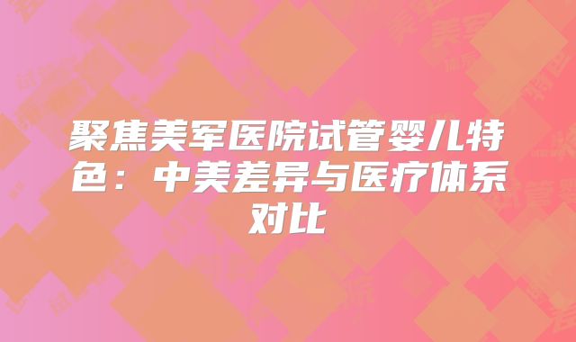 聚焦美军医院试管婴儿特色：中美差异与医疗体系对比