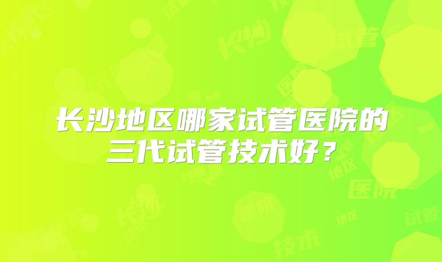 长沙地区哪家试管医院的三代试管技术好?
