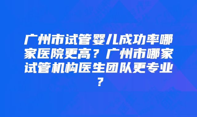 广州市试管婴儿成功率哪家医院更高？广州市哪家试管机构医生团队更专业？
