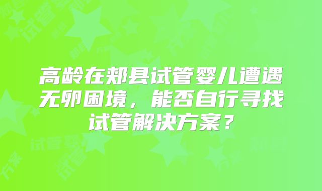 高龄在郏县试管婴儿遭遇无卵困境，能否自行寻找试管解决方案？