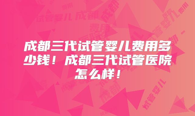 成都三代试管婴儿费用多少钱！成都三代试管医院怎么样！