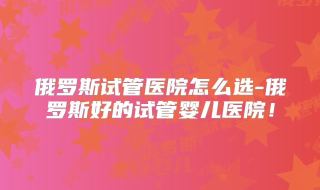 俄罗斯试管医院怎么选-俄罗斯好的试管婴儿医院！