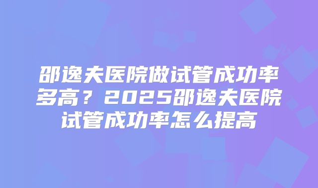 邵逸夫医院做试管成功率多高？2025邵逸夫医院试管成功率怎么提高