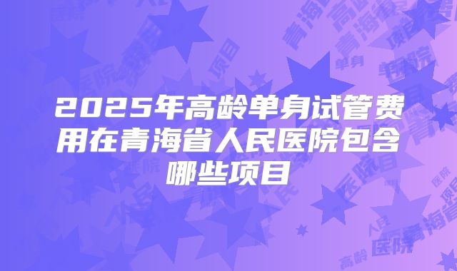 2025年高龄单身试管费用在青海省人民医院包含哪些项目