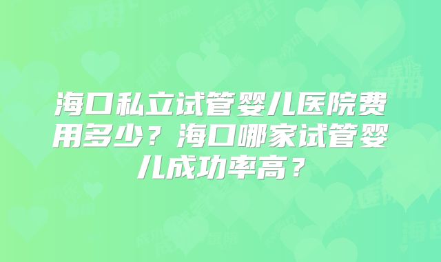 海口私立试管婴儿医院费用多少？海口哪家试管婴儿成功率高？