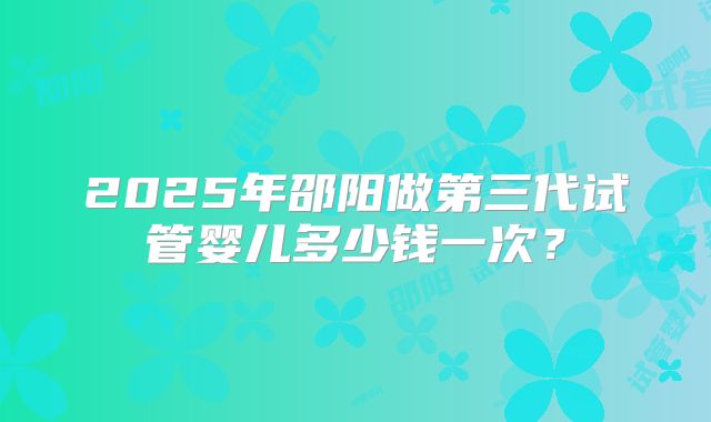 2025年邵阳做第三代试管婴儿多少钱一次？