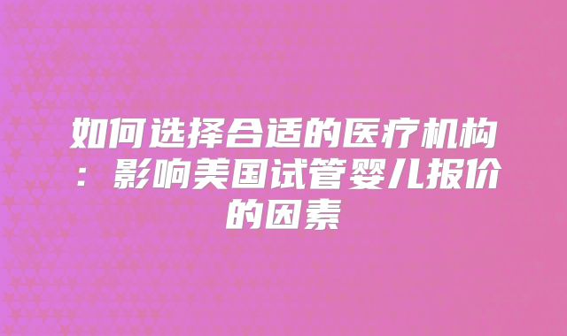 如何选择合适的医疗机构：影响美国试管婴儿报价的因素
