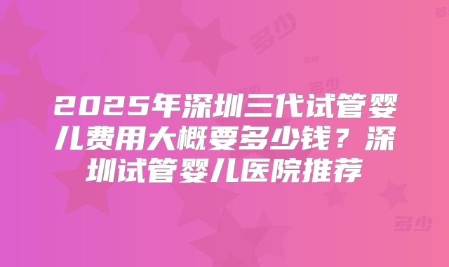 2025年深圳三代试管婴儿费用大概要多少钱？深圳试管婴儿医院推荐