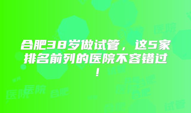 合肥38岁做试管，这5家排名前列的医院不容错过！