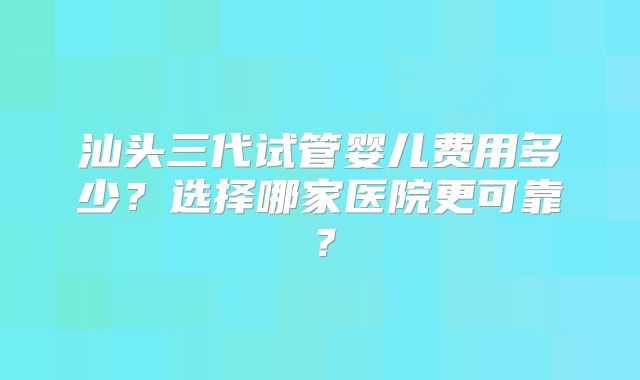 汕头三代试管婴儿费用多少？选择哪家医院更可靠？
