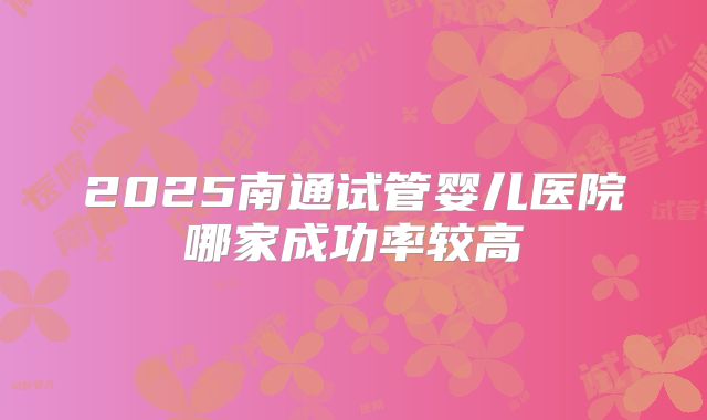 2025南通试管婴儿医院哪家成功率较高