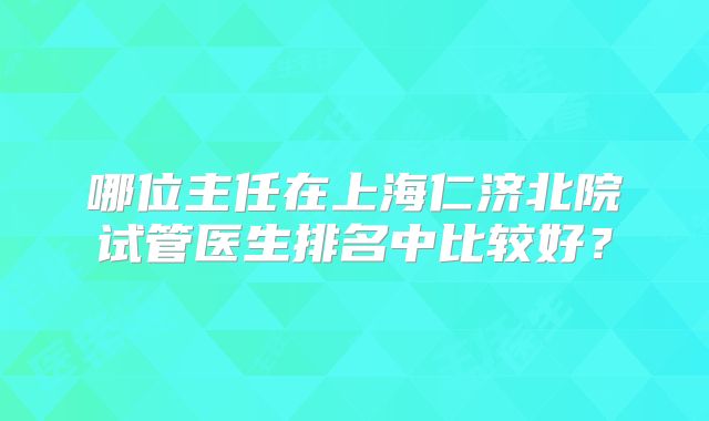 哪位主任在上海仁济北院试管医生排名中比较好？
