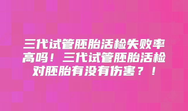 三代试管胚胎活检失败率高吗！三代试管胚胎活检对胚胎有没有伤害？！