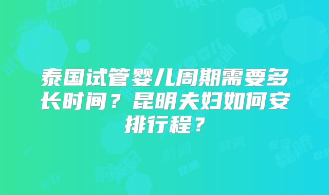 泰国试管婴儿周期需要多长时间？昆明夫妇如何安排行程？