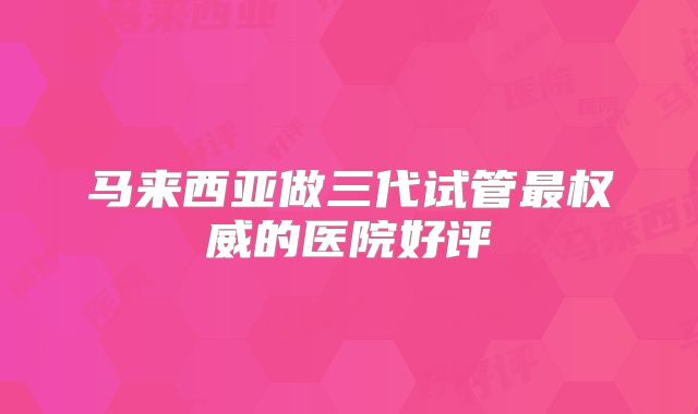 马来西亚做三代试管最权威的医院好评