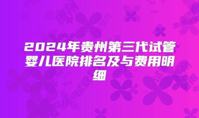 2024年贵州第三代试管婴儿医院排名及与费用明细