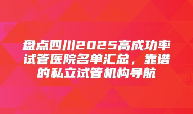 盘点四川2025高成功率试管医院名单汇总，靠谱的私立试管机构导航
