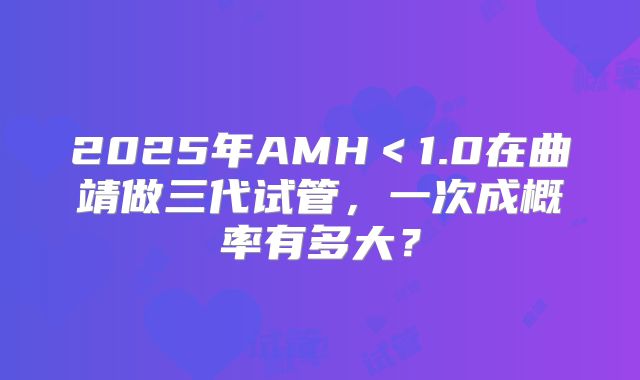 2025年AMH＜1.0在曲靖做三代试管，一次成概率有多大？
