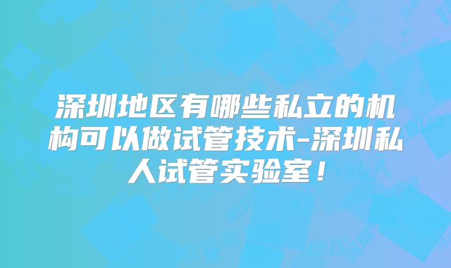 深圳地区有哪些私立的机构可以做试管技术-深圳私人试管实验室！