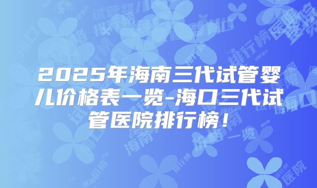 2025年海南三代试管婴儿价格表一览-海口三代试管医院排行榜！