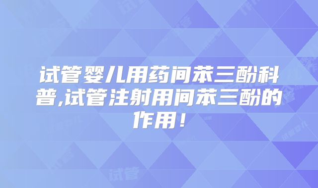 试管婴儿用药间苯三酚科普,试管注射用间苯三酚的作用!
