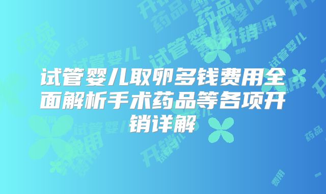 试管婴儿取卵多钱费用全面解析手术药品等各项开销详解