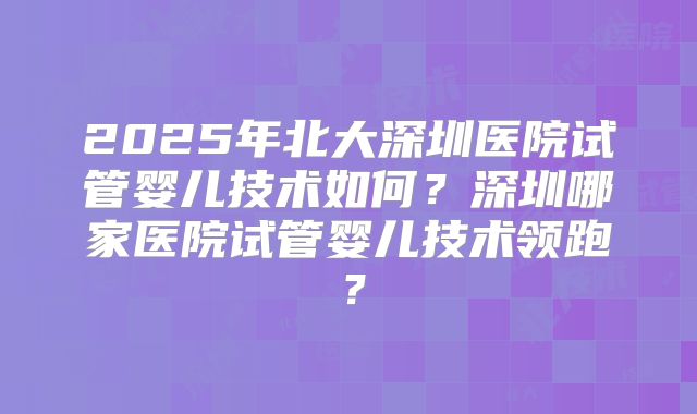 2025年北大深圳医院试管婴儿技术如何？深圳哪家医院试管婴儿技术领跑？