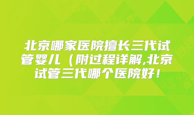 北京哪家医院擅长三代试管婴儿（附过程详解,北京试管三代哪个医院好！