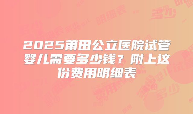 2025莆田公立医院试管婴儿需要多少钱?附上这份费用明细表