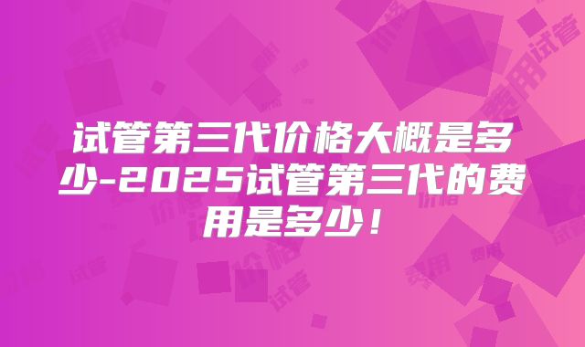 试管第三代价格大概是多少-2025试管第三代的费用是多少！