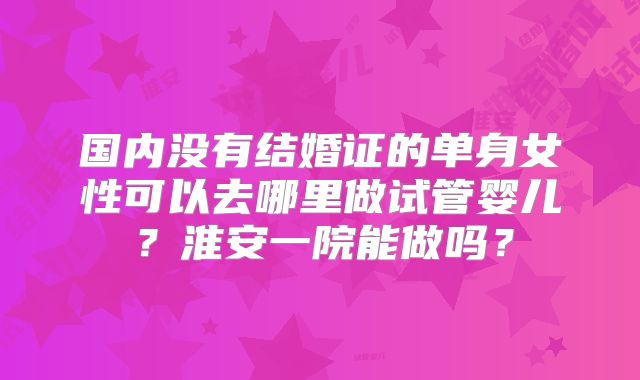 国内没有结婚证的单身女性可以去哪里做试管婴儿？淮安一院能做吗？
