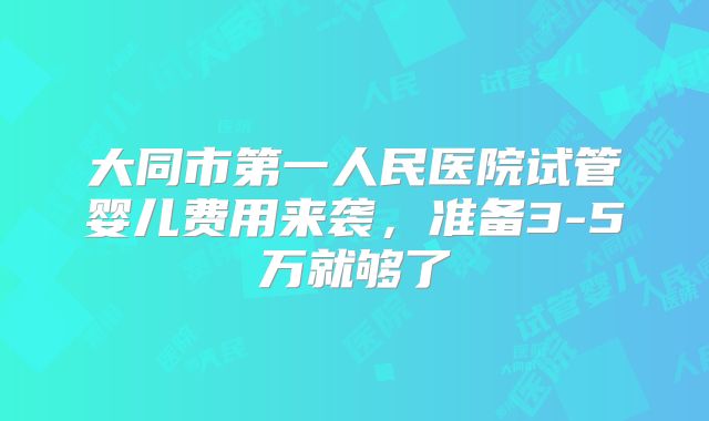 大同市第一人民医院试管婴儿费用来袭，准备3-5万就够了