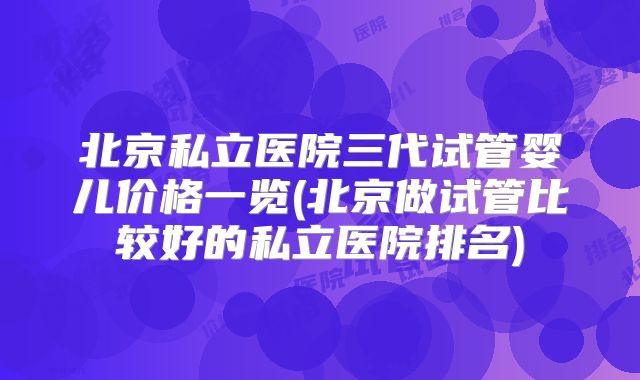 北京私立医院三代试管婴儿价格一览(北京做试管比较好的私立医院排名)